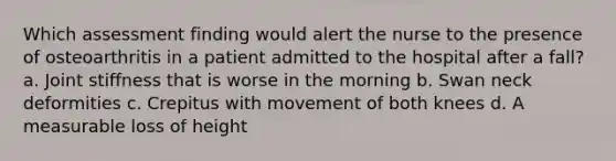 Which assessment finding would alert the nurse to the presence of osteoarthritis in a patient admitted to the hospital after a fall? a. Joint stiffness that is worse in the morning b. Swan neck deformities c. Crepitus with movement of both knees d. A measurable loss of height