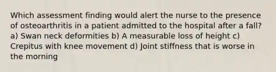 Which assessment finding would alert the nurse to the presence of osteoarthritis in a patient admitted to the hospital after a fall? a) Swan neck deformities b) A measurable loss of height c) Crepitus with knee movement d) Joint stiffness that is worse in the morning