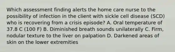 Which assessment finding alerts the home care nurse to the possibility of infection in the client with sickle cell disease (SCD) who is recovering from a crisis episode? A. Oral temperature of 37.8 C (100 F) B. Diminished breath sounds unilaterally C. Firm, nodular texture to the liver on palpation D. Darkened areas of skin on the lower extremities