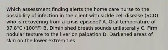 Which assessment finding alerts the home care nurse to the possibility of infection in the client with sickle cell disease (SCD) who is recovering from a crisis episode? A. Oral temperature of 37.8°C (100°F) B. Diminished breath sounds unilaterally C. Firm nodular texture to the liver on palpation D. Darkened areas of skin on the lower extremities