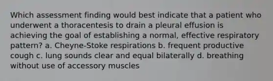 Which assessment finding would best indicate that a patient who underwent a thoracentesis to drain a pleural effusion is achieving the goal of establishing a normal, effective respiratory pattern? a. Cheyne-Stoke respirations b. frequent productive cough c. lung sounds clear and equal bilaterally d. breathing without use of accessory muscles