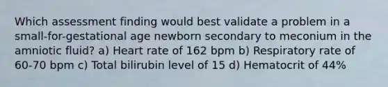 Which assessment finding would best validate a problem in a small-for-gestational age newborn secondary to meconium in the amniotic fluid? a) Heart rate of 162 bpm b) Respiratory rate of 60-70 bpm c) Total bilirubin level of 15 d) Hematocrit of 44%