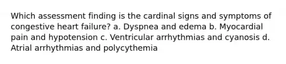 Which assessment finding is the cardinal signs and symptoms of congestive heart failure? a. Dyspnea and edema b. Myocardial pain and hypotension c. Ventricular arrhythmias and cyanosis d. Atrial arrhythmias and polycythemia