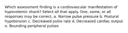 Which assessment finding is a cardiovascular manifestation of hypovolemic shock? Select all that apply. One, some, or all responses may be correct. a. Narrow pulse pressure b. Postural hypotension c. Decreased pulse rate d. Decreased cardiac output e. Bounding peripheral pulses