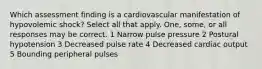 Which assessment finding is a cardiovascular manifestation of hypovolemic shock? Select all that apply. One, some, or all responses may be correct. 1 Narrow pulse pressure 2 Postural hypotension 3 Decreased pulse rate 4 Decreased cardiac output 5 Bounding peripheral pulses