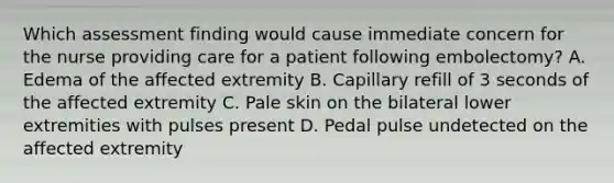 Which assessment finding would cause immediate concern for the nurse providing care for a patient following embolectomy? A. Edema of the affected extremity B. Capillary refill of 3 seconds of the affected extremity C. Pale skin on the bilateral lower extremities with pulses present D. Pedal pulse undetected on the affected extremity