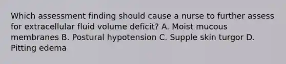 Which assessment finding should cause a nurse to further assess for extracellular fluid volume deficit? A. Moist mucous membranes B. Postural hypotension C. Supple skin turgor D. Pitting edema