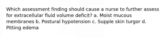 Which assessment finding should cause a nurse to further assess for extracellular fluid volume deficit? a. Moist mucous membranes b. Postural hypotension c. Supple skin turgor d. Pitting edema