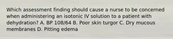 Which assessment finding should cause a nurse to be concerned when administering an isotonic IV solution to a patient with dehydration? A. BP 108/64 B. Poor skin turgor C. Dry mucous membranes D. Pitting edema