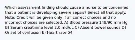 Which assessment finding should cause a nurse to be concerned that a patient is developing severe sepsis? Select all that apply. Note: Credit will be given only if all correct choices and no incorrect choices are selected. A) Blood pressure 148/90 mm Hg B) Serum creatinine level 2.0 md/dL C) Absent bowel sounds D) Onset of confusion E) Heart rate 54