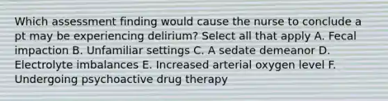 Which assessment finding would cause the nurse to conclude a pt may be experiencing delirium? Select all that apply A. Fecal impaction B. Unfamiliar settings C. A sedate demeanor D. Electrolyte imbalances E. Increased arterial oxygen level F. Undergoing psychoactive drug therapy