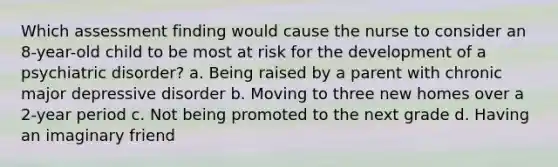 Which assessment finding would cause the nurse to consider an 8-year-old child to be most at risk for the development of a psychiatric disorder? a. Being raised by a parent with chronic major depressive disorder b. Moving to three new homes over a 2-year period c. Not being promoted to the next grade d. Having an imaginary friend