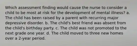 Which assessment finding would cause the nurse to consider a child to be most at risk for the development of mental illness? a. The child has been raised by a parent with recurring major depressive disorder. b. The child's best friend was absent from the child's birthday party. c. The child was not promoted to the next grade one year. d. The child moved to three new homes over a 2-year period.