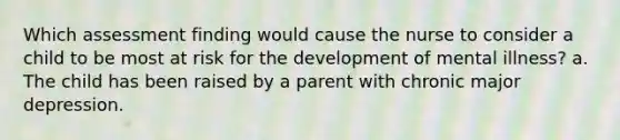 Which assessment finding would cause the nurse to consider a child to be most at risk for the development of mental illness? a. The child has been raised by a parent with chronic major depression.