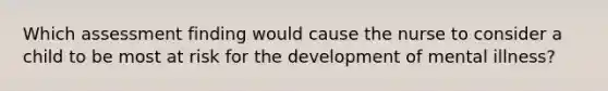 Which assessment finding would cause the nurse to consider a child to be most at risk for the development of mental illness?