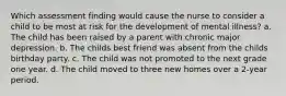 Which assessment finding would cause the nurse to consider a child to be most at risk for the development of mental illness? a. The child has been raised by a parent with chronic major depression. b. The childs best friend was absent from the childs birthday party. c. The child was not promoted to the next grade one year. d. The child moved to three new homes over a 2-year period.