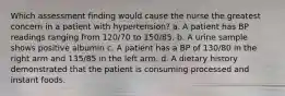 Which assessment finding would cause the nurse the greatest concern in a patient with hypertension? a. A patient has BP readings ranging from 120/70 to 150/85. b. A urine sample shows positive albumin c. A patient has a BP of 130/80 in the right arm and 135/85 in the left arm. d. A dietary history demonstrated that the patient is consuming processed and instant foods.