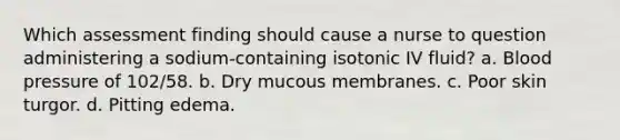 Which assessment finding should cause a nurse to question administering a sodium-containing isotonic IV fluid? a. Blood pressure of 102/58. b. Dry mucous membranes. c. Poor skin turgor. d. Pitting edema.