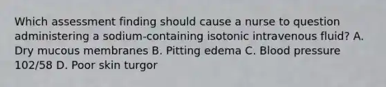 Which assessment finding should cause a nurse to question administering a sodium-containing isotonic intravenous fluid? A. Dry mucous membranes B. Pitting edema C. Blood pressure 102/58 D. Poor skin turgor