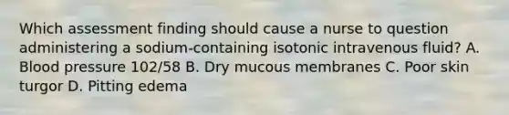 Which assessment finding should cause a nurse to question administering a sodium-containing isotonic intravenous fluid? A. Blood pressure 102/58 B. Dry mucous membranes C. Poor skin turgor D. Pitting edema