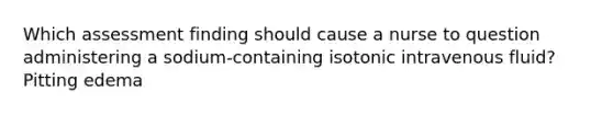 Which assessment finding should cause a nurse to question administering a sodium-containing isotonic intravenous fluid? Pitting edema