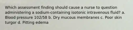 Which assessment finding should cause a nurse to question administering a sodium-containing isotonic intravenous fluid? a. Blood pressure 102/58 b. Dry mucous membranes c. Poor skin turgor d. Pitting edema