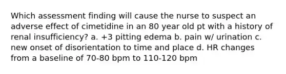 Which assessment finding will cause the nurse to suspect an adverse effect of cimetidine in an 80 year old pt with a history of renal insufficiency? a. +3 pitting edema b. pain w/ urination c. new onset of disorientation to time and place d. HR changes from a baseline of 70-80 bpm to 110-120 bpm