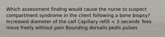 Which assessment finding would cause the nurse to suspect compartment syndrome in the client following a bone biopsy? Increased diameter of the calf Capillary refill < 3 seconds Toes move freely without pain Bounding dorsalis pedis pulses