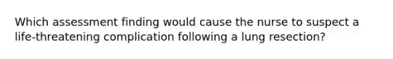 Which assessment finding would cause the nurse to suspect a life-threatening complication following a lung resection?