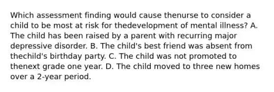 Which assessment finding would cause thenurse to consider a child to be most at risk for thedevelopment of mental illness? A. The child has been raised by a parent with recurring major depressive disorder. B. The child's best friend was absent from thechild's birthday party. C. The child was not promoted to thenext grade one year. D. The child moved to three new homes over a 2-year period.