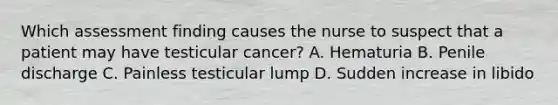 Which assessment finding causes the nurse to suspect that a patient may have testicular cancer? A. Hematuria B. Penile discharge C. Painless testicular lump D. Sudden increase in libido