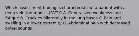 Which assessment finding is characteristic of a patient with a deep vein thrombosis (DVT)? A. Generalized weakness and fatigue B. Crackles bilaterally in the lung bases C. Pain and swelling in a lower extremity D. Abdominal pain with decreased bowel sounds