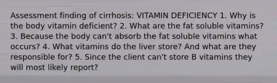 Assessment finding of cirrhosis: VITAMIN DEFICIENCY 1. Why is the body vitamin deficient? 2. What are the fat soluble vitamins? 3. Because the body can't absorb the fat soluble vitamins what occurs? 4. What vitamins do the liver store? And what are they responsible for? 5. Since the client can't store B vitamins they will most likely report?