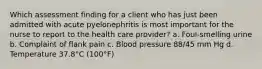 Which assessment finding for a client who has just been admitted with acute pyelonephritis is most important for the nurse to report to the health care provider? a. Foul-smelling urine b. Complaint of flank pain c. Blood pressure 88/45 mm Hg d. Temperature 37.8°C (100°F)