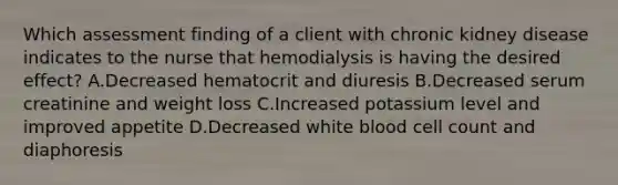 Which assessment finding of a client with chronic kidney disease indicates to the nurse that hemodialysis is having the desired effect? A.Decreased hematocrit and diuresis B.Decreased serum creatinine and weight loss C.Increased potassium level and improved appetite D.Decreased white blood cell count and diaphoresis