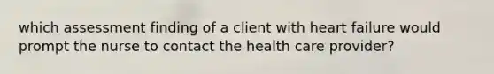 which assessment finding of a client with heart failure would prompt the nurse to contact the health care provider?