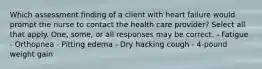 Which assessment finding of a client with heart failure would prompt the nurse to contact the health care provider? Select all that apply. One, some, or all responses may be correct. - Fatigue - Orthopnea - Pitting edema - Dry hacking cough - 4-pound weight gain