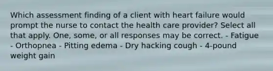 Which assessment finding of a client with heart failure would prompt the nurse to contact the health care provider? Select all that apply. One, some, or all responses may be correct. - Fatigue - Orthopnea - Pitting edema - Dry hacking cough - 4-pound weight gain