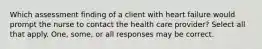 Which assessment finding of a client with heart failure would prompt the nurse to contact the health care provider? Select all that apply. One, some, or all responses may be correct.