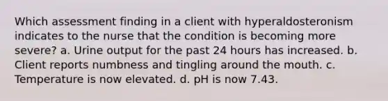 Which assessment finding in a client with hyperaldosteronism indicates to the nurse that the condition is becoming more severe? a. Urine output for the past 24 hours has increased. b. Client reports numbness and tingling around the mouth. c. Temperature is now elevated. d. pH is now 7.43.