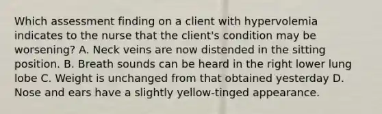 Which assessment finding on a client with hypervolemia indicates to the nurse that the client's condition may be worsening? A. Neck veins are now distended in the sitting position. B. Breath sounds can be heard in the right lower lung lobe C. Weight is unchanged from that obtained yesterday D. Nose and ears have a slightly yellow-tinged appearance.