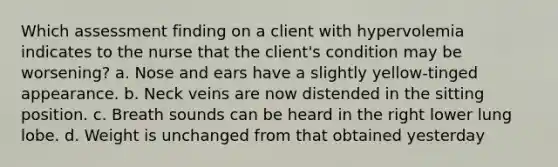 Which assessment finding on a client with hypervolemia indicates to the nurse that the client's condition may be worsening? a. Nose and ears have a slightly yellow-tinged appearance. b. Neck veins are now distended in the sitting position. c. Breath sounds can be heard in the right lower lung lobe. d. Weight is unchanged from that obtained yesterday