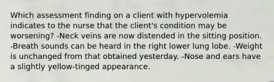 Which assessment finding on a client with hypervolemia indicates to the nurse that the client's condition may be worsening? -Neck veins are now distended in the sitting position. -Breath sounds can be heard in the right lower lung lobe. -Weight is unchanged from that obtained yesterday. -Nose and ears have a slightly yellow-tinged appearance.