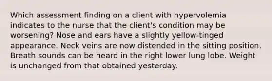 Which assessment finding on a client with hypervolemia indicates to the nurse that the client's condition may be worsening? Nose and ears have a slightly yellow-tinged appearance. Neck veins are now distended in the sitting position. Breath sounds can be heard in the right lower lung lobe. Weight is unchanged from that obtained yesterday.