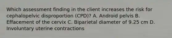 Which assessment finding in the client increases the risk for cephalopelvic disproportion (CPD)? A. Android pelvis B. Effacement of the cervix C. Biparietal diameter of 9.25 cm D. Involuntary uterine contractions