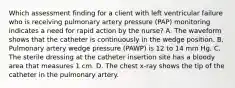 Which assessment finding for a client with left ventricular failure who is receiving pulmonary artery pressure (PAP) monitoring indicates a need for rapid action by the nurse? A. The waveform shows that the catheter is continuously in the wedge position. B. Pulmonary artery wedge pressure (PAWP) is 12 to 14 mm Hg. C. The sterile dressing at the catheter insertion site has a bloody area that measures 1 cm. D. The chest x-ray shows the tip of the catheter in the pulmonary artery.