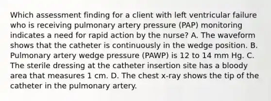 Which assessment finding for a client with left ventricular failure who is receiving pulmonary artery pressure (PAP) monitoring indicates a need for rapid action by the nurse? A. The waveform shows that the catheter is continuously in the wedge position. B. Pulmonary artery wedge pressure (PAWP) is 12 to 14 mm Hg. C. The sterile dressing at the catheter insertion site has a bloody area that measures 1 cm. D. The chest x-ray shows the tip of the catheter in the pulmonary artery.