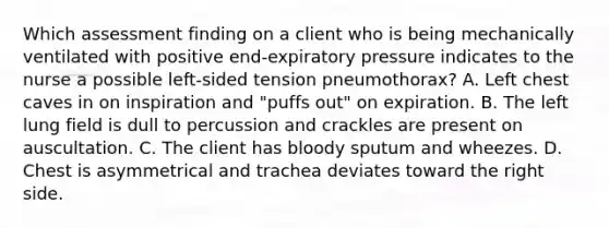 Which assessment finding on a client who is being mechanically ventilated with positive end-expiratory pressure indicates to the nurse a possible left-sided tension pneumothorax? A. Left chest caves in on inspiration and "puffs out" on expiration. B. The left lung field is dull to percussion and crackles are present on auscultation. C. The client has bloody sputum and wheezes. D. Chest is asymmetrical and trachea deviates toward the right side.