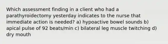 Which assessment finding in a client who had a parathyroidectomy yesterday indicates to the nurse that immediate action is needed? a) hypoactive bowel sounds b) apical pulse of 92 beats/min c) bilateral leg muscle twitching d) dry mouth