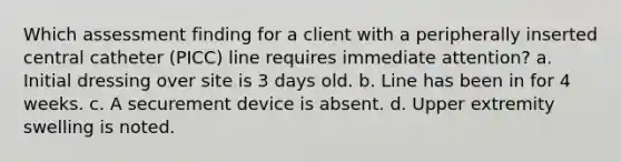 Which assessment finding for a client with a peripherally inserted central catheter (PICC) line requires immediate attention? a. Initial dressing over site is 3 days old. b. Line has been in for 4 weeks. c. A securement device is absent. d. Upper extremity swelling is noted.